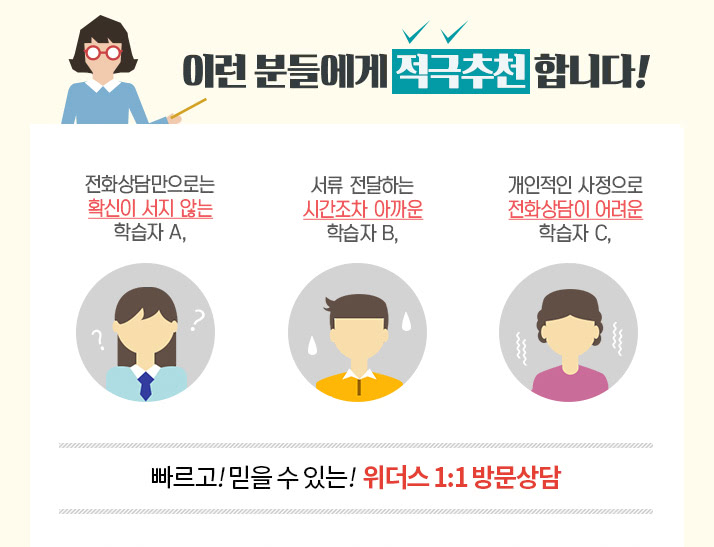 이런분들에게 적극추천합니다! 전화상담만으로는 확신이 서지않는 학습자 A, 서류전달하는 시간조차 아까운 학습자B ,개인적인 사정으로 전화상담이 어려운 학습자C, 빠르고! 믿을수 있는! 위더스 1:1 방문상담